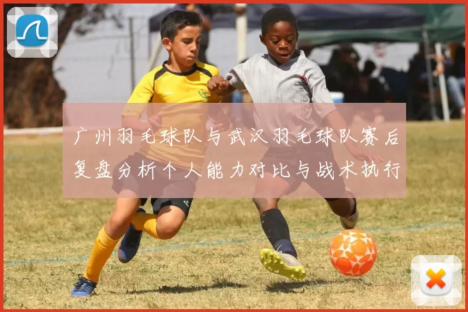 广州羽毛球队与武汉羽毛球队赛后复盘分析个人能力对比与战术执行