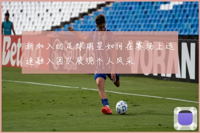 新加入的足球明星如何在赛场上迅速融入团队展现个人风采