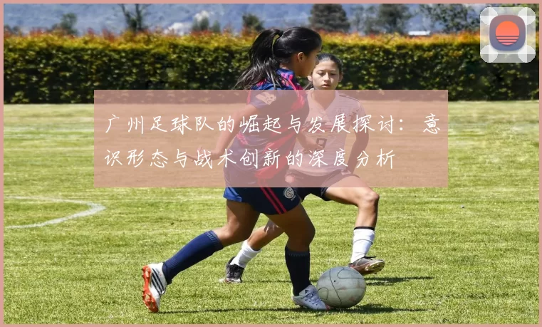 广州足球队的崛起与发展探讨：意识形态与战术创新的深度分析