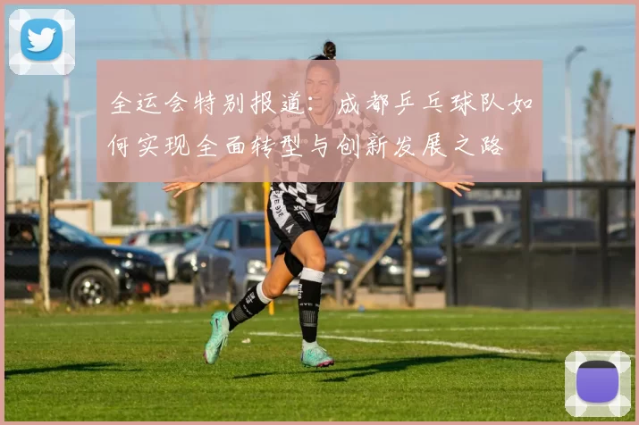 全运会特别报道：成都乒乓球队如何实现全面转型与创新发展之路