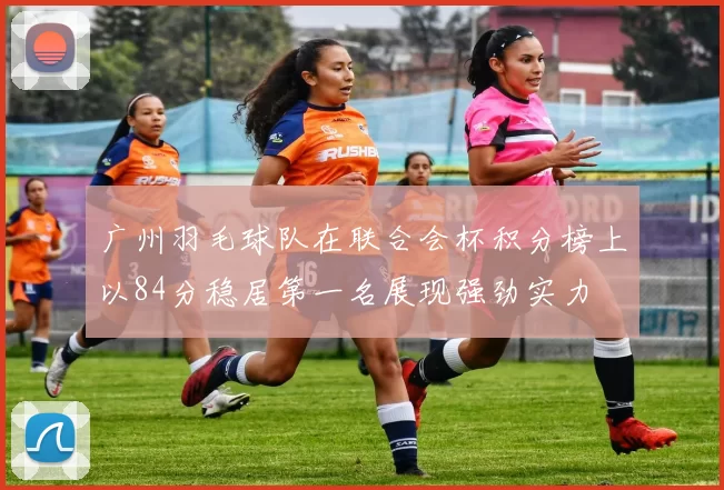 广州羽毛球队在联合会杯积分榜上以84分稳居第一名展现强劲实力