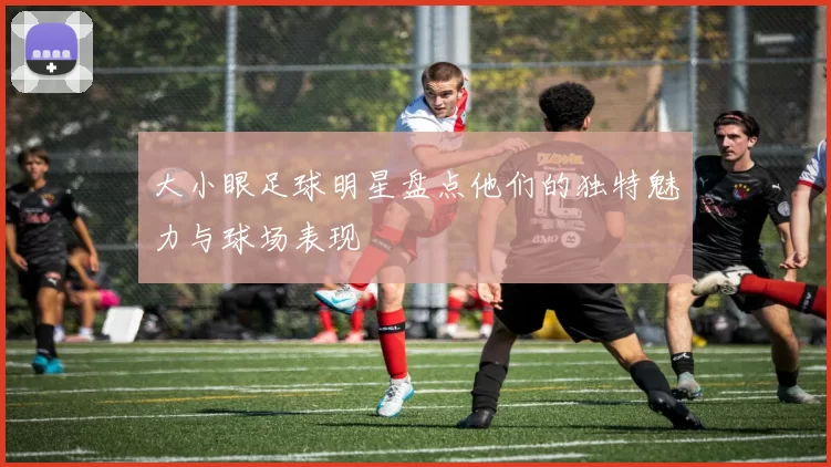 大小眼足球明星盘点他们的独特魅力与球场表现
