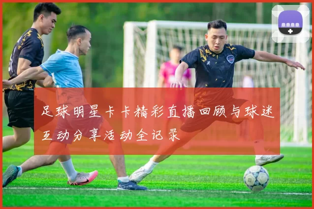 足球明星卡卡精彩直播回顾与球迷互动分享活动全记录