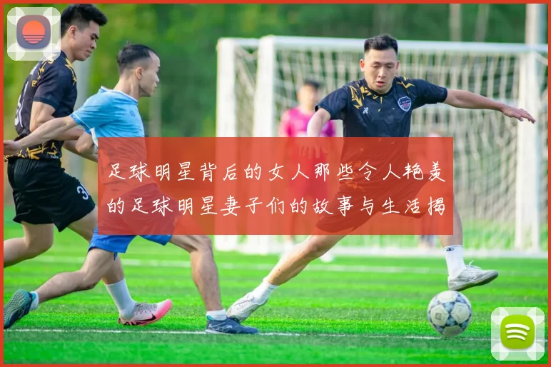 足球明星背后的女人那些令人艳羡的足球明星妻子们的故事与生活揭秘