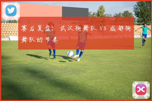 赛后复盘：武汉街舞队 vs 成都街舞队的节奏