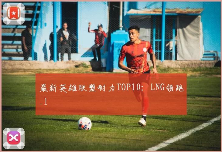 最新英雄联盟耐力TOP10：LNG领跑_1