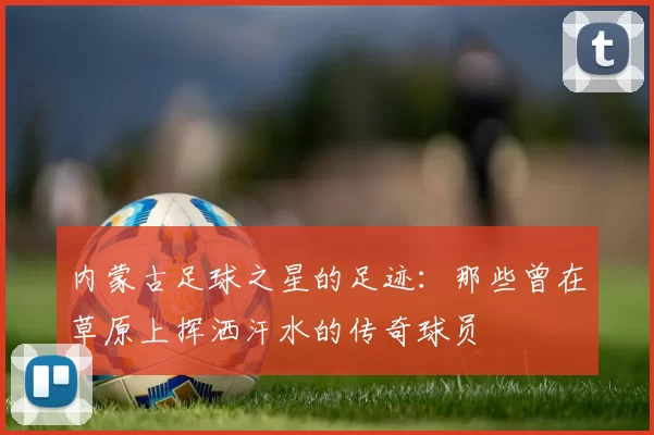 内蒙古足球之星的足迹：那些曾在草原上挥洒汗水的传奇球员