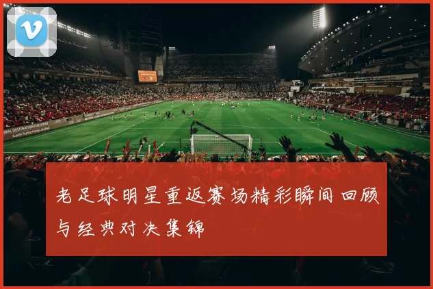 老足球明星重返赛场精彩瞬间回顾与经典对决集锦