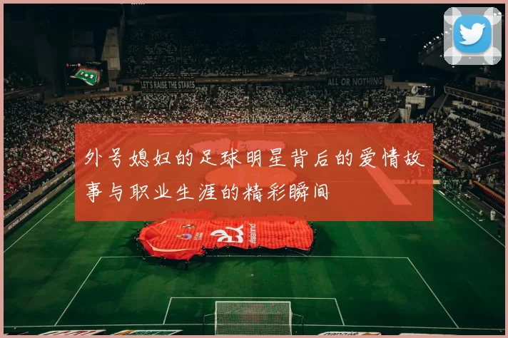 外号媳妇的足球明星背后的爱情故事与职业生涯的精彩瞬间
